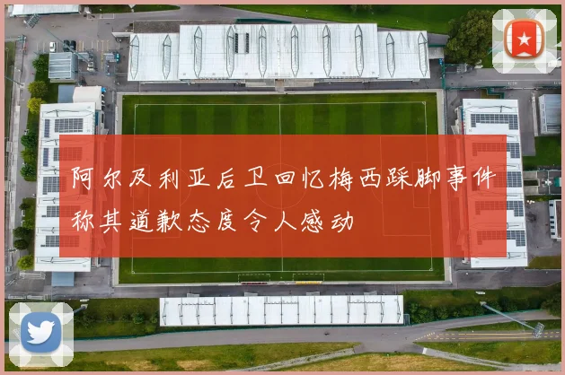 阿尔及利亚后卫回忆梅西踩脚事件称其道歉态度令人感动